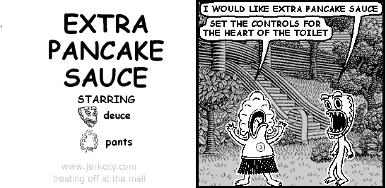 deuce: I WOULD LIKE EXTRA PANCAKE SAUCE 
pants: SET THE CONTROLS FOR THE HEART OF THE TOILET