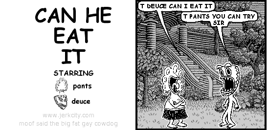 pants: T DEUCE CAN I EAT IT
deuce: T PANTS YOU CAN TRY SIR