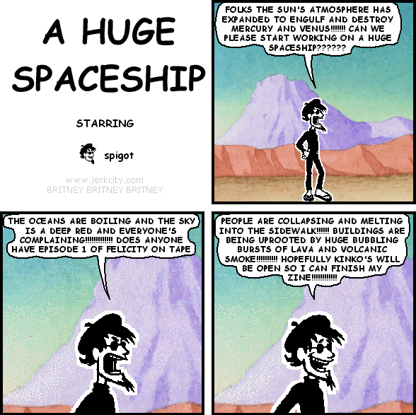 spigot: FOLKS THE SUN'S ATMOSPHERE HAS EXPANDED TO ENGULF AND DESTROY MERCURY AND VENUS!!!!!!! CAN WE PLEASE START WORKING ON A HUGE SPACESHIP???????
spigot: THE OCEANS ARE BOILING AND THE SKY IS A DEEP RED AND EVERYONE'S COMPLAINING!!!!!!!!!!!! DOES ANYONE HAVE EPISODE 1 OF FELICITY ON TAPE
spigot: PEOPLE ARE COLLAPSING AND MELTING INTO THE SIDEWALK!!!!!! BUILDINGS ARE BEING UPROOTED BY HUGE BUBBLING BURSTS OF LAVA AND VOLCANIC SMOKE!!!!!!!!! HOPEFULLY KINKO'S WILL BE OPEN SO I CAN FINISH MY ZINE!!!!!!!!!!