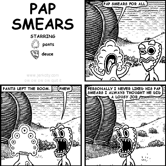 pants: PAP SMEARS FOR ALL
: PANTS LEFT THE ROOM.
deuce: PHEW
deuce: PERSONALLY I NEVER LIKED HIS PAP SMEARS I ALWAYS THOUGHT HE DID A LOUSY JOB