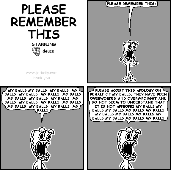 deuce: PLEASE REMEMBER THIS:
deuce: MY BALLS MY BALLS  MY BALLS  MY BALLS  MY BALLS  MY BALLS  MY BALLS  MY BALLS  MY BALLS  MY BALLS  MY BALLS  MY BALLS  MY BALLS  MY BALLS  MY BALLS  MY BALLS  MY BALLS  MY BALLS
deuce: PLEASE ACCEPT THIS APOLOGY ON BEHALF OF MY BALLS, THEY HAVE BEEN OVERWORKED AND OVERWROUGHT AND DO NOT SEEM TO UNDERSTAND THAT IT IS NOT APPROPRI MY BALLS MY BALLS MY BALLS MY BALLS MY BALLS MY BALLS MY BALLS MY BALLS MY BALLS MY BALLS MY BALLS MY BALLS