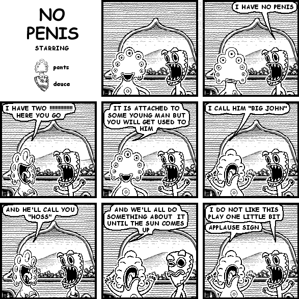deuce: I HAVE NO PENIS
pants: I HAVE TWO !!!!!!!!!!!!!!!!!!! HERE YOU GO
pants: IT IS ATTACHED TO SOME YOUNG MAN BUT YOU WILL GET USED TO HIM
pants: I CALL HIM "BIG JOHN"
pants: AND HE'LL CALL YOU "HOSS"
pants: AND WE'LL ALL DO SOMETHING ABOUT IT UNTIL THE SUN COMES UP
deuce: I DO NOT LIKE THIS PLAY ONE LITTLE BIT
pants: APPLUASE SIGN