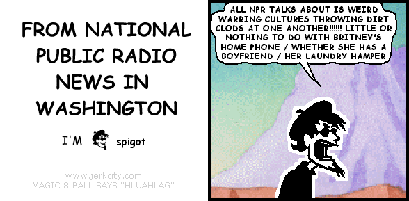 spigot: ALL NPR TALKS ABOUT IS WEIRD WARRING CULTURES THROWING DIRT CLODS AT ONE ANOTHER!!!!!! LITTLE OR NOTHING TO DO WITH BRITNEY'S HOME PHONE / WHETHER SHE HAS A BOYFRIEND / HER LAUNDRY HAMPER