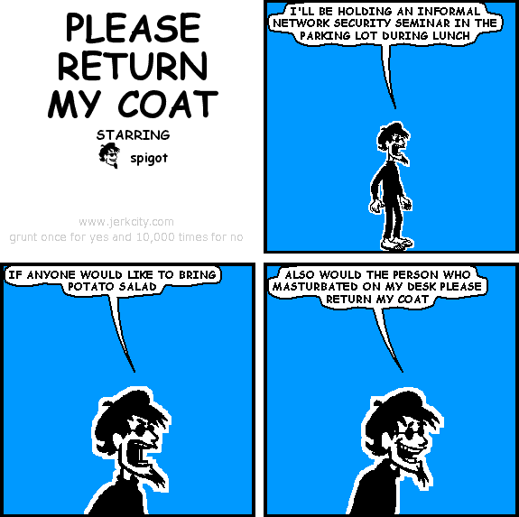 spigot: I'LL BE HOLDING AN INFORMAL NETWORK SECURITY SEMINAR IN THE PARKING LOT DURING LUNCH
spigot: IF ANYONE WOULD LIKE TO BRING POTATO SALAD
spigot: ALSO WOULD THE PERSON WHO MASTURBATED ON MY DESK PLEASE RETURN MY COAT