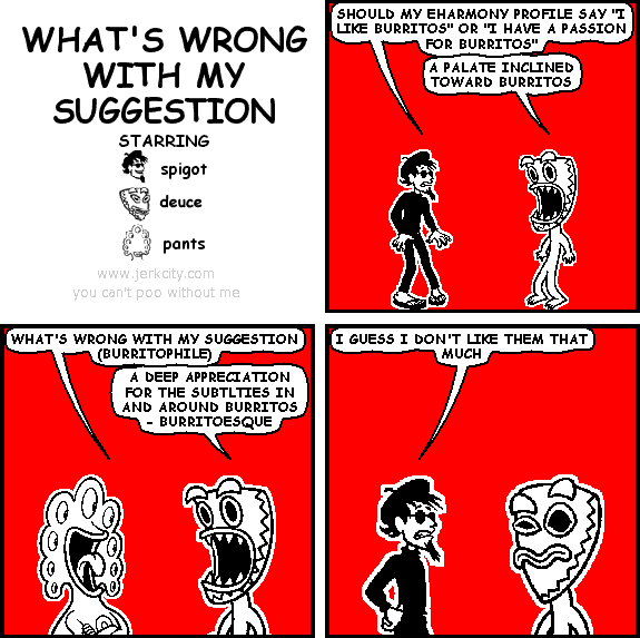 spigot: SHOULD MY EHARMONY PROFILE SAY "I LIKE BURRITOS" OR "I HAVE A PASSION FOR BURRITOS"
deuce: A PALATE INCLINED TOWARD BURRITOS
pants: WHAT'S WRONG WITH MY SUGGESTION (BURRITOPHILE)
deuce: A DEEP APPRECIATION FOR THE SUBTLTIES IN AND AROUND BURRITOS - BURRITOESQUE
spigot: I GUESS I DON'T LIKE THEM THAT MUCH