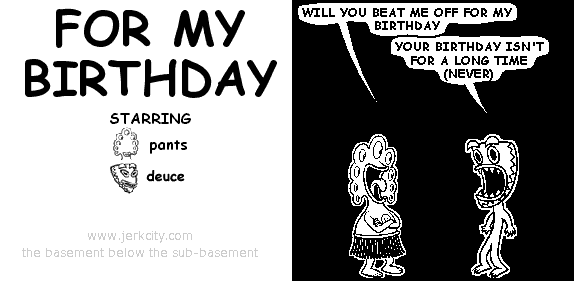 pants: WILL YOU BEAT ME OFF FOR MY BIRTHDAY
deuce: YOUR BIRTHDAY ISN'T FOR A LONG TIME (NEVER)