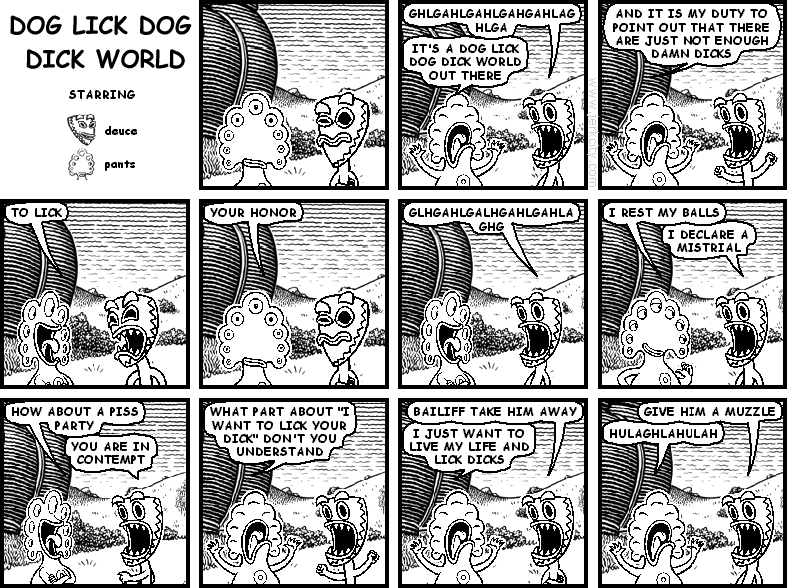 deuce: GHLGAHLGAHLGAHGAHLAG
pants: IT'S A DOG LICK DOG DICK WORLD OUT THERE
pants: AND IT IS MY DUTY TO POINT OUT THAT THERE ARE JUST NOT ENOUGH DAMN DICKS
deuce: TO LICK
pants: YOUR HONOR
deuce: GLHGAHLGALHGAHLGAHLAGHG
pants: I REST MY BALLS
deuce: I DECLARE A MISTRIAL
pants: HOW ABOUT A PISS PARTY
deuce: YOU ARE IN CONTEMPT
pants: WHAT PART ABOUT "I WANT TO LICK YOUR DICK" DON'T YOU UNDERSTAND
deuce: BAILIFF TAKE HIM AWAY
pants: I JUST WANT TO LIVE MY LIFE AND LICK DICKS
deuce: GIVE HIM A MUZZLE
pants: HULAGHLAHULAH