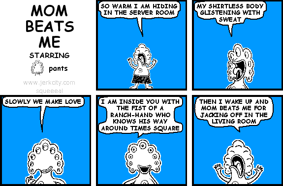 pants: SO WARM I AM HIDING IN THE SERVER ROOM
pants: MY SHIRTLESS BODY GLISTENING WITH SWEAT
pants: SLOWLY WE MAKE LOVE
pants: I AM INSIDE YOU WITH THE FIST OF A RANCH-HAND WHO KNOWS HIS WAY AROUND TIMES SQUARE
pants: THEN I WAKE UP AND MOM BEATS ME FOR JACKING OFF IN THE LIVING ROOM