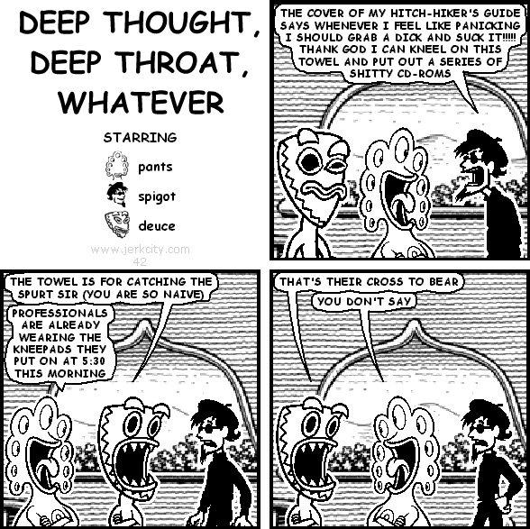 spigot: THE COVER OF MY HITCH-HIKER'S GUIDE SAYS WHENEVER I FEEL LIKE PANICKING I SHOULD GRAB A DICK AND SUCK IT !!!!!! THANK GOD I CAN KNEEL ON THIS TOWEL AND PUT OUT A SERIES OF SHITTY CD-ROMS
deuce: THE TOWEL IS FOR CATCHING THE SPURT SIR (YOU ARE SO NAIVE)
pants: PROFESSIONALS ARE ALREADY WEARING THE KNEEPADS THEY PUT ON AT 5:30 THIS MORNING
deuce: THAT'S THEIR CROSS TO BEAR
pants: YOU DON'T SAY
