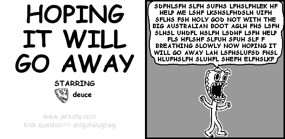 deuce: SDFHLSFH SLFH SUFHS LFHSLFHLEK HF HELP ME LSHF LKSHSLFHDSLH UIFH SFLHS FSH HOLY GOD NOT WITH THE BIG AUSTRALIAN BOOT AGLH FHS LSFH SLHSL UHDFL HSLFH LSDHF LSFH HELP FLS HFLSHF SLFUH SFUH SLF F BREATHING SLOWLY NOW HOPING IT WILL GO AWAY LAH LSFHSLUFSD FHSL HLUFHSLFH SLUHFL SHEFH ELFHSLKF