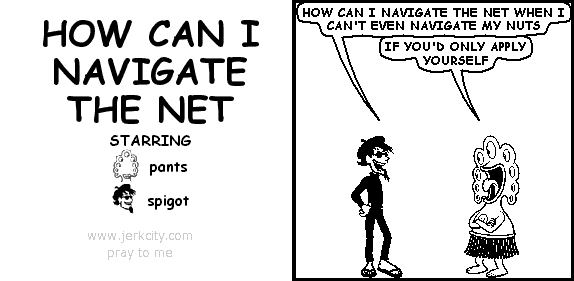 spigot: HOW CAN I NAVIGATE THE NET WHEN I CAN'T EVEN NAVIGATE MY NUTS
pants: IF YOU'D ONLY APPLY YOURSELF