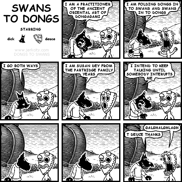 dick: I AM A PRACTITIONER OF THE ANCIENT ORIENTAL ART OF DONGAGAMI
dick: I AM FOLDING DONGS IN TO SWANS AND SWANS IN TO DONGS
dick: I GO BOTH WAYS
dick: I AM SUSAN DEY FROM THE PARTRIDGE FAMILY YEARS
dick: I INTEND TO KEEP TALKING UNTIL SOMEBODY INTERUPTS ME
deuce: GALGHALGHLAGH
dick: T DEUCE THANKS
