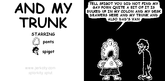 pants: TELL SPIGOT YOU DID NOT FIND MY GAY PORN QUITE A BIT OF IT IS BULKED UP IN MY COLON AND MY DESK DRAWERS HERE AND MY TRUNK AND ALSO DAD'S VAN