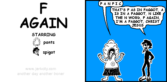 pants: F A N F I C
spigot: THAT'S F AS IN FAGGOT, A IS IN A FAGGOT, N LIKE THE N WORD, F AGAIN, I'M A FAGGOT, CHRIST JESUS