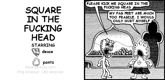 deuce: PLEASE KICK ME SQUARE IN THE FUCKING HEAD
pants: MY FAG FEET ARE MUCH TOO FRAGILE, I WOULD ONLY HURT MYSELF