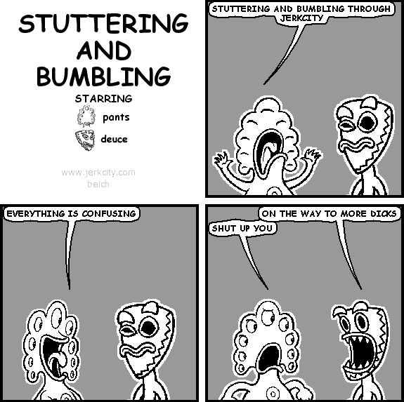 pants: STUTTERING AND BUMBLING THROUGH JERKCITY
pants: EVERYTHING IS CONFUSING
deuce: ON THE WAY TO MORE DICKS
pants: SHUT UP YOU