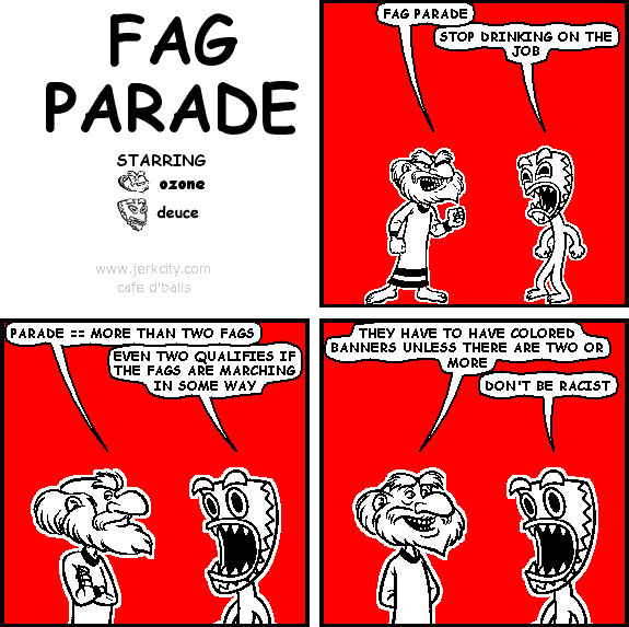 ozone: FAG PARADE
deuce: STOP DRINKING ON THE JOB
ozone: PARADE == MORE THAN TWO FAGS
deuce: EVEN TWO QUALIFIES IF THE FAGS ARE MARCHING IN SOME WAY
ozone: THEY HAVE TO HAVE COLORED BANNERS UNLESS THERE ARE TWO OR MORE
deuce: DON'T BE RACIST