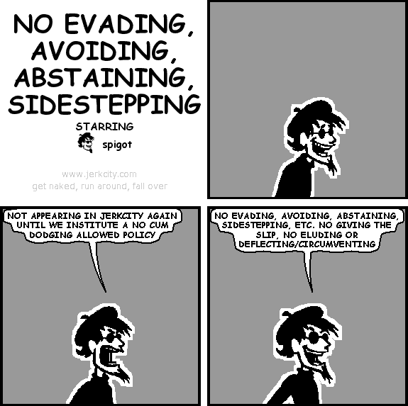 spigot: NOT APPEARING IN JERKCITY AGAIN UNTIL WE INSTITUTE A NO CUM DODGING ALLOWED POLICY
spigot: NO EVADING, AVOIDING, ABSTAINING, SIDESTEPPING, ETC. NO GIVING THE SLIP, NO ELUDING OR DEFLECTING/CIRCUMVENTING