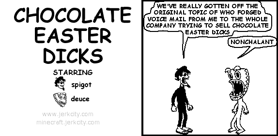 spigot: WE'VE REALLY GOTTEN OFF THE ORIGINAL TOPIC OF WHO FORGED VOICE MAIL FROM ME TO THE WHOLE COMPANY TRYING TO SELL CHOCOLATE EASTER DICKS
deuce: NONCHALANT