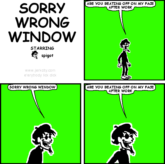 spigot: ARE YOU BEATING OFF ON MY FACE AFTER WORK
spigot: SORRY WRONG WINDOW
spigot: ARE YOU BEATING OFF ON MY FACE AFTER WORK