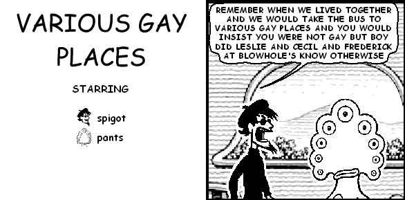 spigot: REMEMBER WHEN WE LIVED TOGETHER AND WE WOULD TAKE THE BUS TO VARIOUS GAY PLACES AND YOU WOULD INSIST YOU WERE NOT GAY BUT BOY DID LESLIE AND CECIL AND FREDERICK AT BLOWHOLE'S KNOW OTHERWISE
