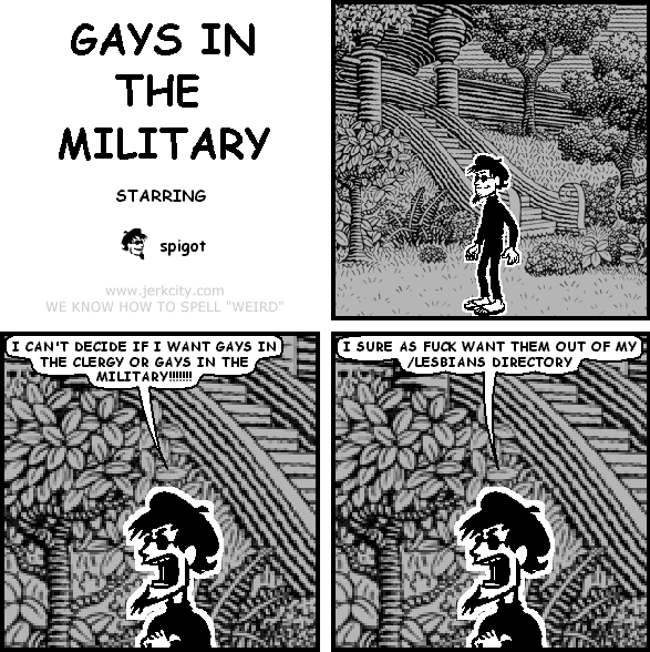 spigot: I CAN'T DECIDE IF I WANT GAYS IN THE CLERGY OR GAYS IN THE MILITARY!!!!!!!!!!!!
spigot: I SURE AS FUCK WANT THEM OUT OF MY /LESBIANS DIRECTORY
