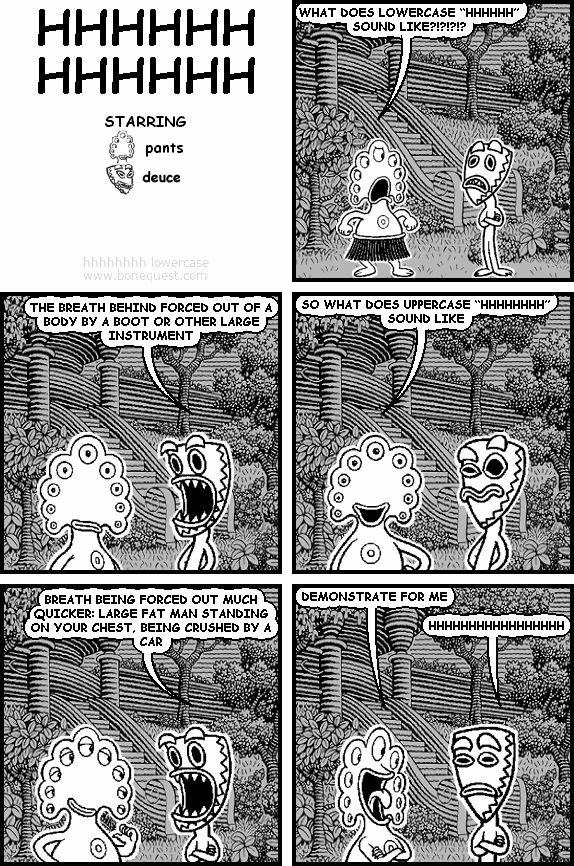 pants: WHAT DOES LOWERCASE "HHHHHH" SOUND LIKE?!?!?!?
deuce: THE BREATH BEHIND FORCED OUT OF A BODY BY A BOOT OR OTHER LARGE INSTRUMENT
pants: SO WHAT DOES UPPERCASE "HHHHHHHH" SOUND LIKE
deuce: BREATH BEING FORCED OUT MUCH QUICKER: LARGE FAT MAN STANDING ON YOUR CHEST, BEING CRUSHED BY A CAR
pants: DEMONSTRATE FOR ME
deuce: HHHHHHHHHHHHHHHHH