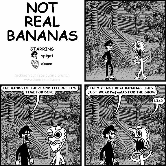 spigot: THE HANDS OF THE CLOCK TELL ME IT'S TIME FOR DOPE
spigot: THEY'RE NOT REAL BANANAS, THEY JUST WEAR PAJAMAS FOR THE SHOW
deuce: LIAR