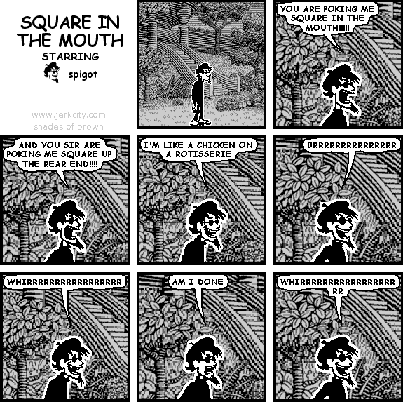 spigot: YOU ARE POKING ME SQUARE IN THE MOUTH!!!!!
spigot: AND YOU SIR ARE POKING ME SQUARE UP THE REAR END!!!!
spigot: I'M LIKE A CHICKEN ON A ROTISSERIE
spigot: BRRRRRRRRRRRRRRR
spigot: WHIRRRRRRRRRRRRRRRRR
spigot: AM I DONE
spigot: WHIRRRRRRRRRRRRRRRRRRR