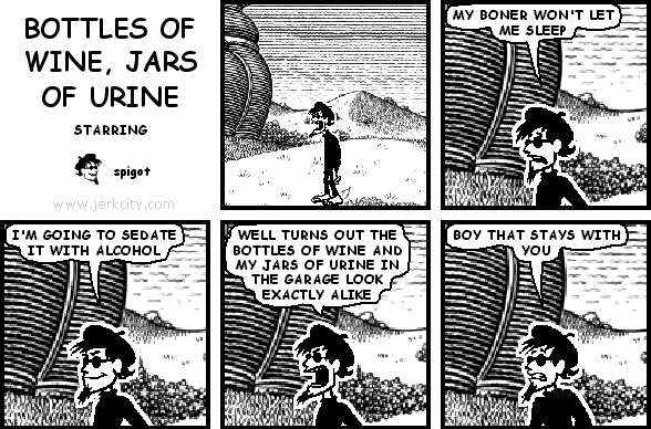spigot: MY BONER WON'T LET ME SLEEP
spigot: I'M GOING TO SEDATE IT WITH ALCOHOL
spigot: WELL TURNS OUT THE BOTTLES OF WINE AND MY JARS OF URINE IN THE GARAGE LOOK EXACTLY ALIKE
spigot: BOY THAT STAYS WITH YOU