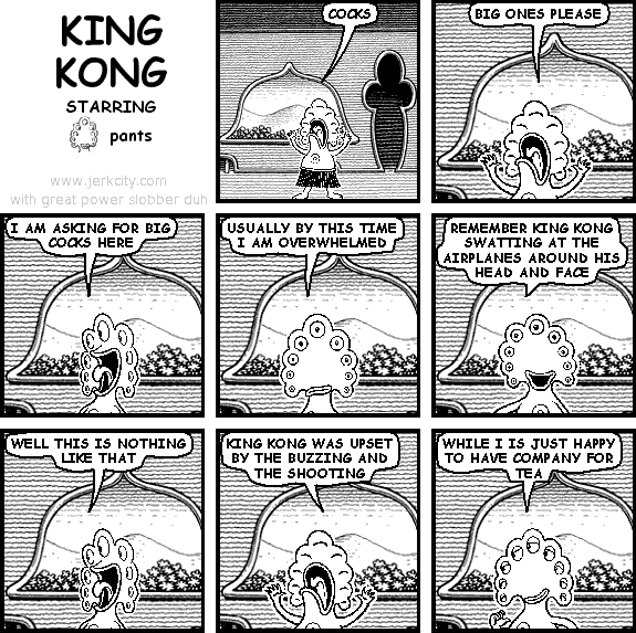 pants: COCKS
pants: BIG ONES PLEASE
pants: I AM ASKING FOR BIG COCKS HERE
pants: USUALLY BY THIS TIME I AM OVERWHELMED
pants: REMEMBER KING KONG SWATTING AT THE AIRPLANES AROUND HIS HEAD AND FACE
pants: WELL THIS IS NOTHING LIKE THAT
pants: KING KONG WAS UPSET BY THE BUZZING AND THE SHOOTING
pants: WHILE I IS JUST HAPPY TO HAVE COMPANY FOR TEA