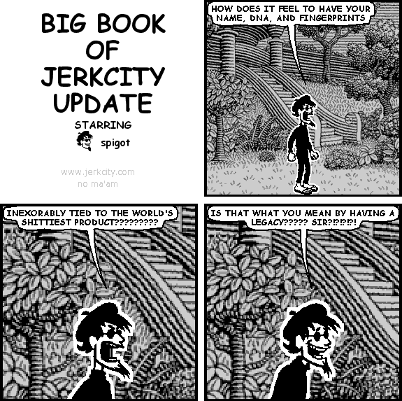 spigot: HOW DOES IT FEEL TO HAVE YOUR NAME, DNA, AND FINGERPRINTS
spigot: INEXORABLY TIED TO THE WORLD'S SHITTIEST PRODUCT?????????
spigot: IS THAT WHAT YOU MEAN BY HAVING A LEGACY????? SIR?!?!?!?!