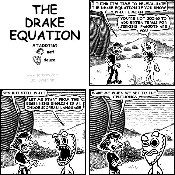 net: I THINK IT'S TIME TO RE-EVALUATE THE DRAKE EQUATION IF YOU KNOW WHAT I MEAN
deuce: YOU'RE NOT GOING TO ADD EXTRA TERMS FOR JERKING, FAGGOTS ARE YOU
net: YES BUT STILL WHAT
deuce: LET ME START FROM THE BEGINNING ENGLISH IS AN INDOEUROPEAN LANGUAGE
net: WAKE ME WHEN WE GET TO THE DIPHTHONGS