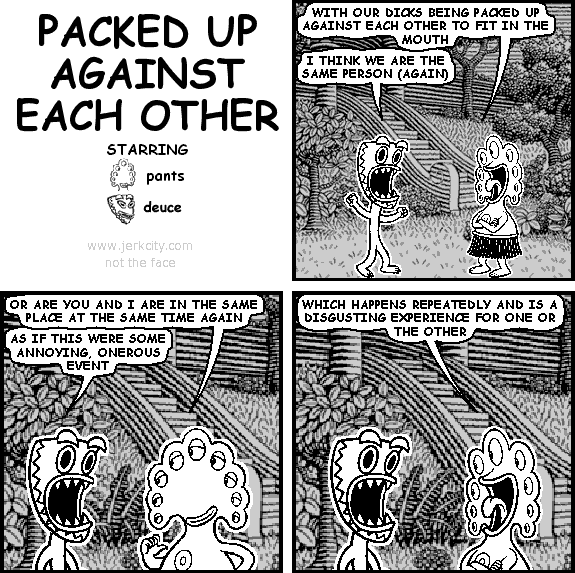 pants: WITH OUR DICKS BEING PACKED UP AGAINST EACH OTHER TO FIT IN THE MOUTH
deuce: I THINK WE ARE THE SAME PERSON (AGAIN)
pants: OR ARE YOU AND I IN THE SAME PLACE AT THE SAME TIME AGAIN
deuce: AS IF THIS WERE SOME ANNOYING, ONEROUS EVENT
pants: WHICH HAPPENS REPEATEDLY AND IS A DISGUSTING EXPERIENCE FOR ONE OR THE OTHER