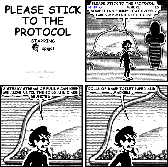 spigot: PLEASE STICK TO THE PROTOCOL: HTTP://__________ WHERE _____ IS SOMETHING FUNNY THAT BRIEFLY TAKES MY MIND OFF SUICIDE
spigot: A STEADY STREAM OF FUNNY CAN KEEP ME ALIVE UNTIL THE BONG AND I ARE REUNITED
spigot: ROLLS OF DAMP TOILET PAPER AND MARKERS