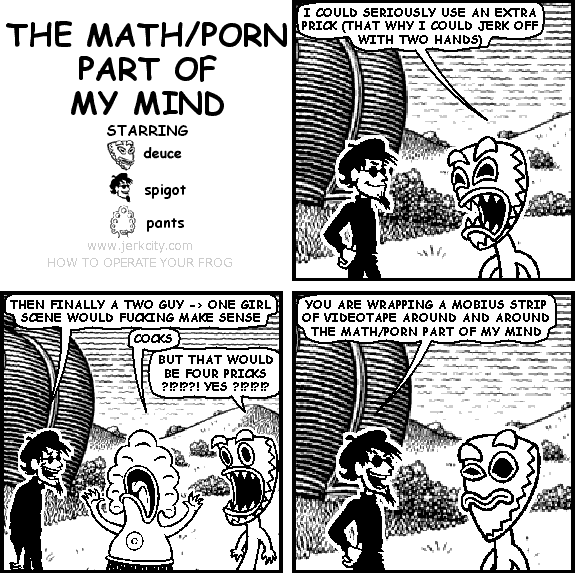 deuce: I COULD SERIOUSLY USE AN EXTRA PRICK (THAT WHY I COULD JERK OFF WITH TWO HANDS)
spigot: THEN FINALLY A TWO GUY -> ONE GIRL SCENE WOULD FUCKING MAKE SENSE
pants: COCKS
deuce: BUT THAT WOULD BE FOUR PRICKS ?!?!??! YES ?!?!?!?
spigot: YOU ARE WRAPPING A MOBIUS STRIP OF VIDEOTAPE AROUND AND AROUND THE MATH/PORN PART OF MY MIND