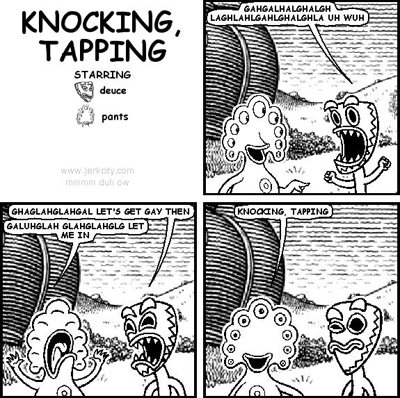 deuce: GAHGALHALGHALGH LAGHLAHLGAHLGHALGHLA UH WUH
deuce: GHAGLAHGLAHGAL LET'S GET GAY THEN
pants: GALUHGLAH GLAHGLAHGLG LET ME IN
pants: KNOCKING, TAPPING