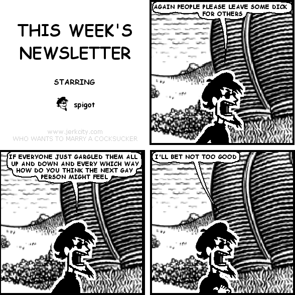 spigot: AGAIN PEOPLE PLEASE LEAVE SOME DICK FOR OTHERS
spigot: IF EVERYONE JUST GARGLED THEM ALL UP AND DOWN AND EVERY WHICH WAY HOW DO YOU THINK THE NEXT GAY PERSON MIGHT FEEL
spigot: I'LL BET NOT TOO GOOD