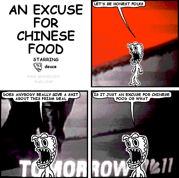 deuce: LET'S BE HONEST FOLKS
deuce: DOES ANYBODY GIVE A SHIT ABOUT THIS PRISM DEAL
deuce: IS IT JUST AN EXCUSE FOR CHINESE FOOD OR WHAT