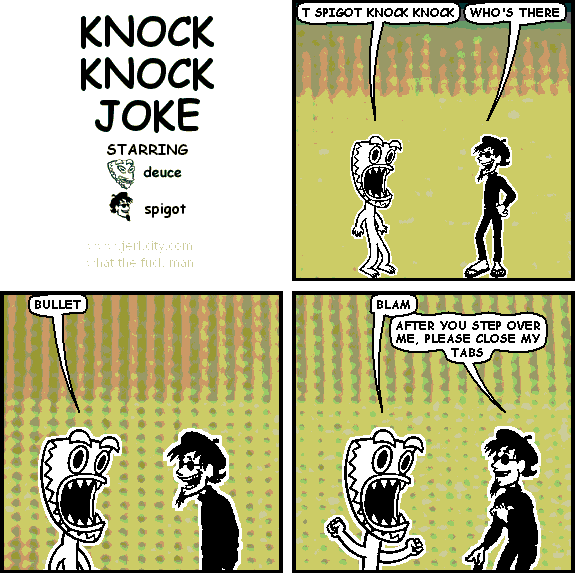 deuce: T SPIGOT KNOCK KNOCK
spigot: WHO'S THERE
deuce: BULLET
deuce: BLAM
spigot: AFTER YOU STEP OVER ME, PLEASE CLOSE MY TABS