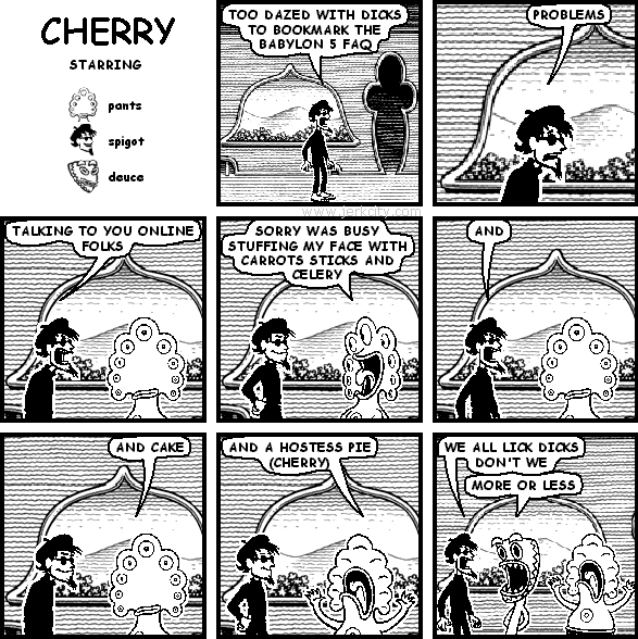 spigot: TOO DAZED WITH DICKS TO BOOKMARK THE BABYLON 5 FAQ
spigot: PROBLEMS
spigot: TALKING TO YOU ONLINE FOLKS
pants: SORRY WAS BUSY STUFFING MY FACE WITH CARROTS STICKS AND CELERY
spigot: AND
pants: AND CAKE
pants: AND A HOSTESS PIE (CHERRY)
spigot: WE ALL LICK DICKS DON'T WE
deuce: MORE OR LESS
