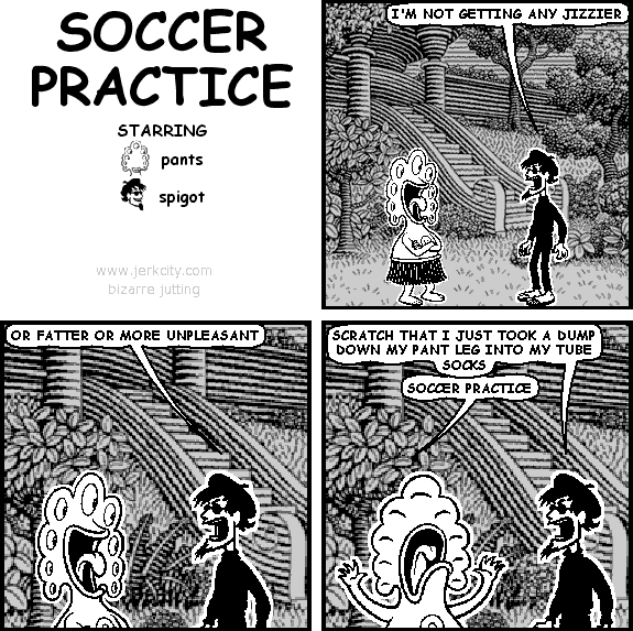 spigot: I'M NOT GETTING ANY JIZZIER
spigot: OR FATTER OR MORE UNPLEASANT
spigot: SCRATCH THAT I JUST TOOK A DUMP DOWN MY PANT LEG INTO MY TUBE SOCKS
pants: SOCCER PRACTICE