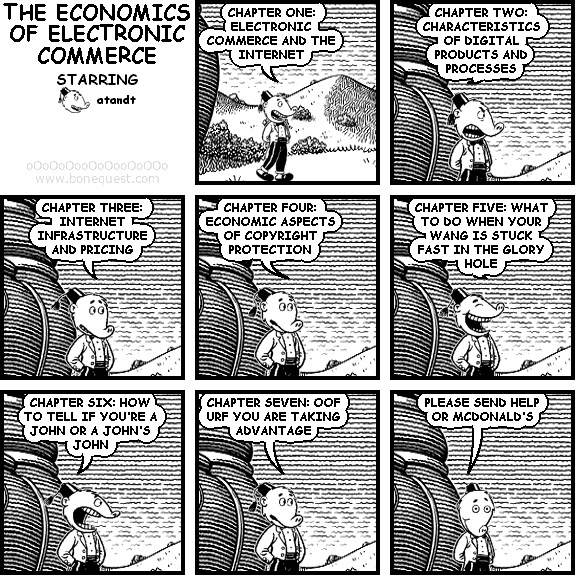 atandt: CHAPTER ONE: ELECTRONIC COMMERCE AND THE INTERNET
atandt: CHAPTER TWO: CHARACTERISTICS OF DIGITAL PRODUCTS AND PROCESSES
atandt: CHAPTER THREE: INTERNET INFRASTRUCTURE AND PRICING
atandt: CHAPTER FOUR: ECONOMIC ASPECTS OF COPYRIGHT PROTECTION
atandt: CHAPTER FIVE: WHAT TO DO WHEN YOUR WANG IS STUCK FAST IN THE GLORY HOLE
atandt: CHAPTER SIX: HOW TO TELL IF YOU'RE A JOHN OR A JOHN'S JOHN
atandt: CHAPTER SEVEN: OOF URF YOU ARE TAKING ADVANTAGE
atandt: PLEASE SEND HELP OR MCDONALD'S