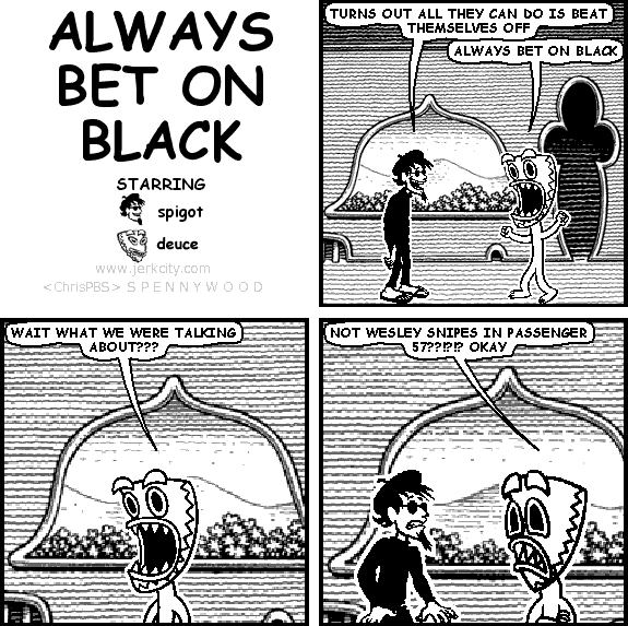 spigot: TURNS OUT ALL THEY CAN DO IS BEAT THEMSELVES OFF
deuce: ALWAYS BET ON BLACK
deuce: WAIT WHAT WE WERE TALKING ABOUT???
deuce: NOT WESLEY SNIPES IN PASSENGER 57??!?!? OKAY