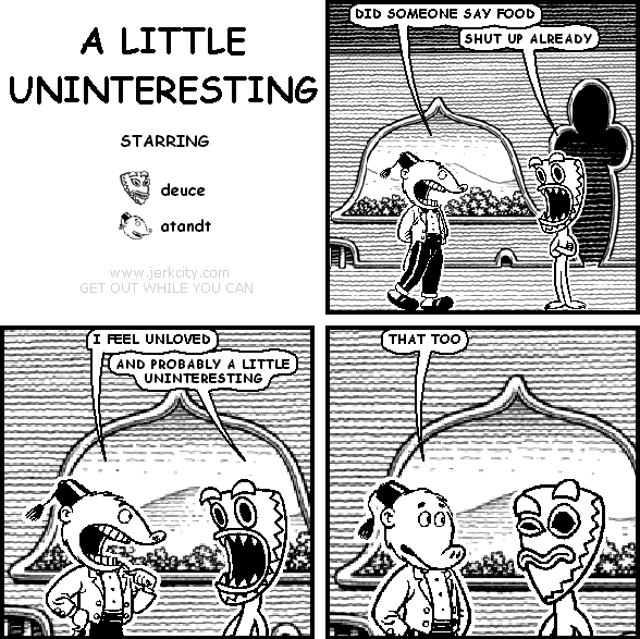 atandt: DID SOMEONE SAY FOOD
deuce: SHUT UP ALREADY
atandt: I FEEL UNLOVED
deuce: AND PROBABLY A LITTLE UNINTERESTING
atandt: THAT TOO