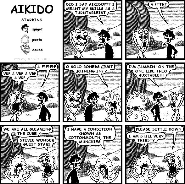 spigot: DID I SAY AIKIDO??? I MEANT MY SKILLS AS A TURNTABLEIST
spigot: A PTTHT
spigot: A FPFPFPF
deuce: VRP A VRP A VRP A VRP
pants: O SOLO BONERS (JUST JOINING IN)
spigot: I'M JAMMIN' ON THE ONE LIKE THEO HUXTABLE!!!!!
pants: WE ARE ALL GLEAMING THE CUBE
deuce: STEVIE WONDER GUEST STARS
pants: I HAVE A CONDITION KNOWN AS COTTONMOUTH, THE MUNCHIES
deuce: PLEASE SETTLE DOWN
pants: I AM STILL VERY THIRSTY