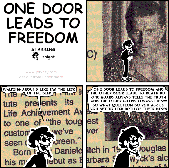 spigot: WALKING AROUND LIKE I'M THE LICK OF THE DICK
spigot: ONE DOOR LEADS TO FREEDOM AND THE OTHER DOOR LEADS TO DEATH BUT ONE GUARD ALWAYS TELLS THE TRUTH AND THE OTHER GUARD ALWAYS LIES!!!! SO WHAT QUESTION DO YOU ASK SO YOU GET TO LICK BOTH OF THEIR DICKS