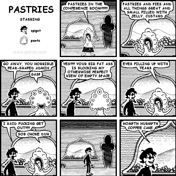 pants: PASTRIES IN THE CONFERENCE ROOM !!!!!!
pants: PASTRIES AND PIES AND ALL THINGS GREAT AND SMALL FILLED WITH JELLY, CUSTARD
spigot: GO AWAY, YOU HORRIBLE PEAR-SHAPED ADMIN
pants: GASP
spigot: YES!!!!! YOUR BIG FAT ASS IS BLOCKING MY OTHERWISE PERFECT VIEW OF EMPTY SPACE
pants: EYES FILLING UP WITH TEARS
spigot: I SAID FUCKING GET OUT!!!!!
pants: SOB CHOKE DUH
spigot: HOMPTH HURMPTH COFFEE CAKE