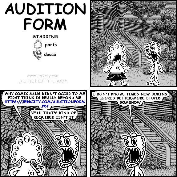 pants: WHY COMIC SANS DIDN'T OCCUR TO ME FIRST THING IS REALLY BEYOND ME HTTPS://JERKCITY.COM/AUDITIONFORM.PDF
deuce: YEAH THAT'S KIND OF REQUIRED ISN'T IT
deuce: I DON'T KNOW, TIMES NEW BORING LOOKED BETTER/MORE STUPID SOMEHOW