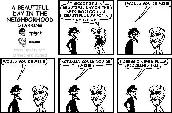 deuce: T SPIGOT IT'S A BEAUTIFUL DAY IN THE NEIGHBORHOOD / A BEAUTIFUL DAY FOR A NEIGHBOR
spigot: WOULD YOU BE MINE
spigot: WOULD YOU BE MINE
spigot: ACTUALLY COULD YOU BE MINE
spigot: I GUESS I NEVER FULLY PROCESSED 9/11